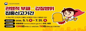 관행적 부패갑질행위 집중신고기간
* 욕설,폭언,인격모독,따돌림,성희롱 등 직장내 괴롭힘은 제외
신고기간: 2025.5.1.~7.31.
신고방법: 청렴포털(www.clean.go.kr),우편,방문
신고상담: 1398번(부패신고 상담전화), 110번(정부대표 민원전화)