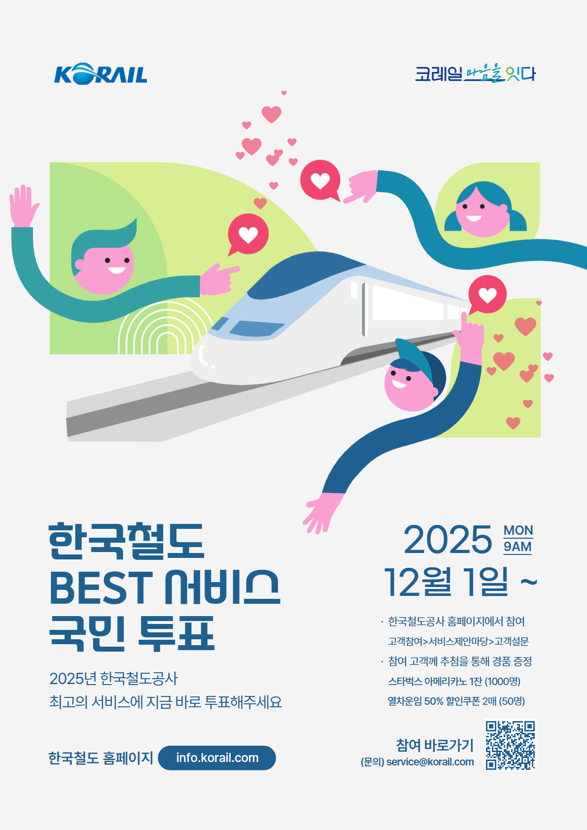 한국철도BEST서비스국민투표 . 2025년 한국철도공사 최고의 서비스에 지금 바로 투표해주세요. 2025년 12월 1일(MON 9AM)~. 한국철도공사 홈페이지에서 참여. 고객참여 > 서비스제안마당>고객설문. 참여해주신 고객님께 추첨을 통해 열차 운임 50% 할인쿠폰 2매 증정. 참여바로가기. https://info.korail.com/info/selectSurveyWebList.do?key=972