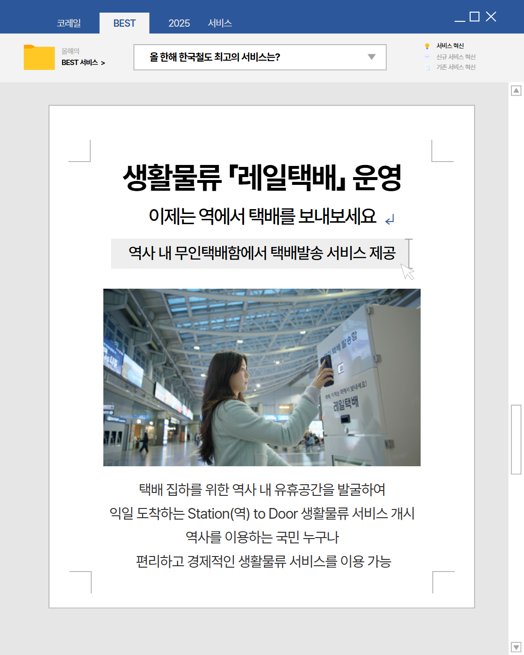 생활물류 '레일택배' 운영. 이제는 역에서 택배를 보내보세요. 역사 내 무인택배함에서 택배발송 서비스 제공. 택배 집하를 위한 역사 내 유휴공간을 발굴하여 익일 도착하는 Station(역) to Door 생활물류 서비스 개시. 역사를 이용하는 국민 누구나 편리하고 경제적인 생활물류 서비스를 이용 가능